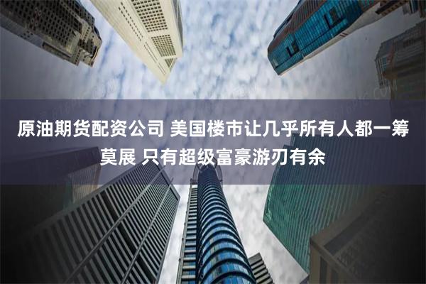 原油期货配资公司 美国楼市让几乎所有人都一筹莫展 只有超级富豪游刃有余