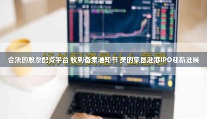 合法的股票配资平台 收到备案通知书 美的集团赴港IPO迎新进展