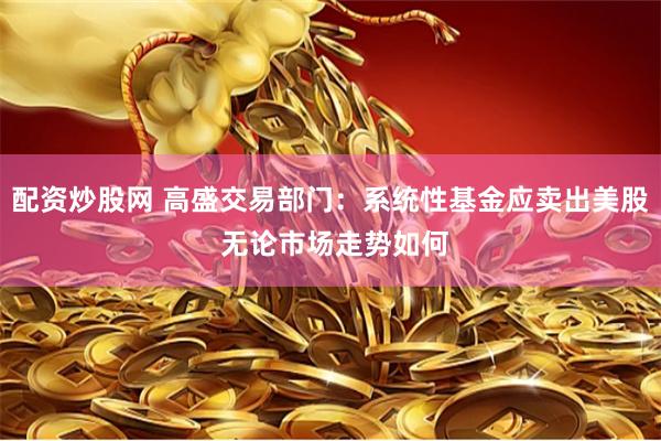 配资炒股网 高盛交易部门：系统性基金应卖出美股 无论市场走势如何