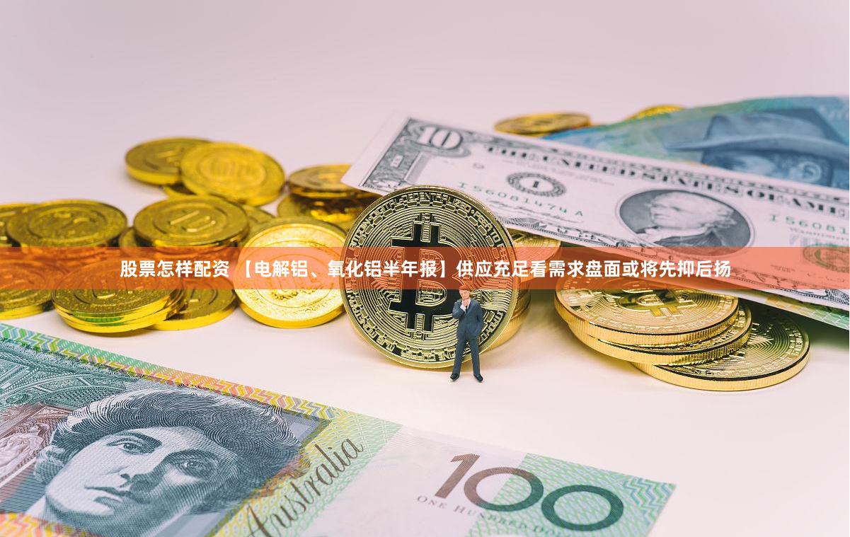 股票怎样配资 【电解铝、氧化铝半年报】供应充足看需求盘面或将先抑后扬
