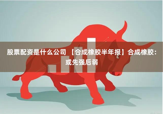 股票配资是什么公司 【合成橡胶半年报】合成橡胶：或先强后弱
