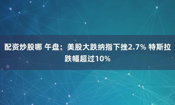 配资炒股哪 午盘：美股大跌纳指下挫2.7% 特斯拉跌幅超过10%