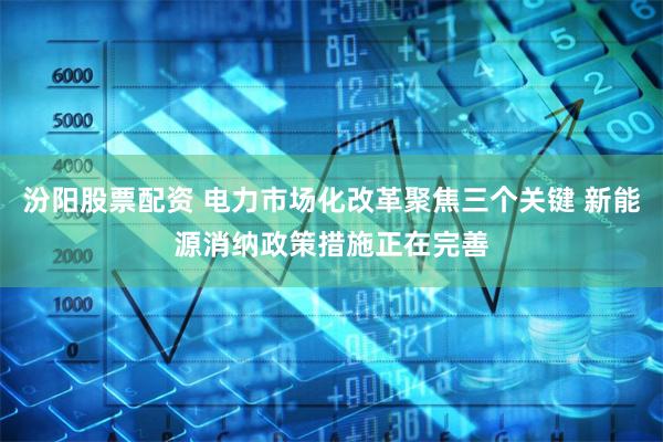 汾阳股票配资 电力市场化改革聚焦三个关键 新能源消纳政策措施正在完善