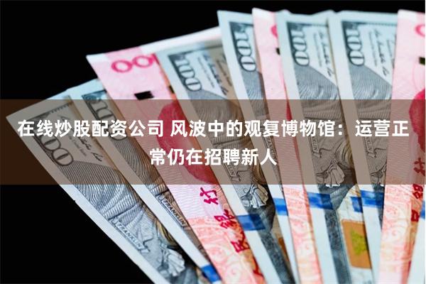 在线炒股配资公司 风波中的观复博物馆：运营正常仍在招聘新人
