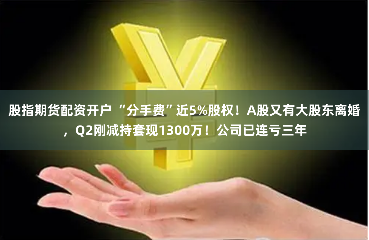 股指期货配资开户 “分手费”近5%股权！A股又有大股东离婚，Q2刚减持套现1300万！公司已连亏三年
