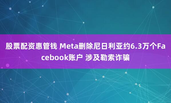 股票配资惠管钱 Meta删除尼日利亚约6.3万个Facebook账户 涉及勒索诈骗