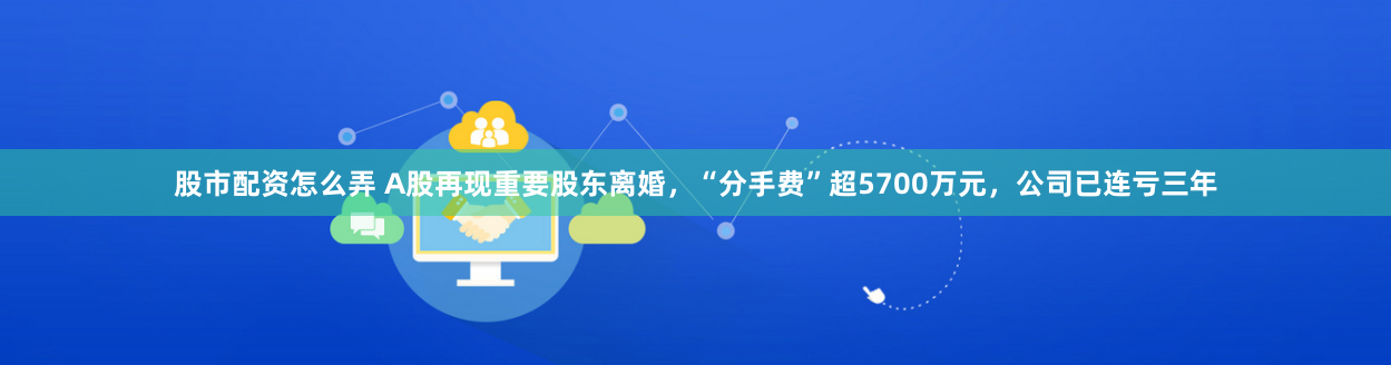 股市配资怎么弄 A股再现重要股东离婚，“分手费”超5700万元，公司已连亏三年