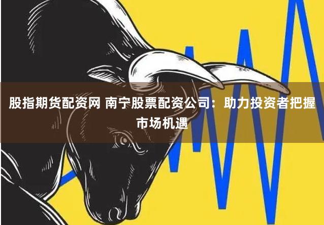 股指期货配资网 南宁股票配资公司：助力投资者把握市场机遇