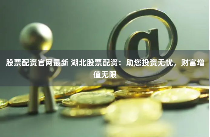 股票配资官网最新 湖北股票配资：助您投资无忧，财富增值无限