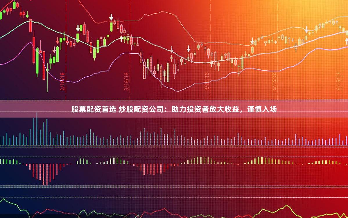 股票配资首选 炒股配资公司：助力投资者放大收益，谨慎入场
