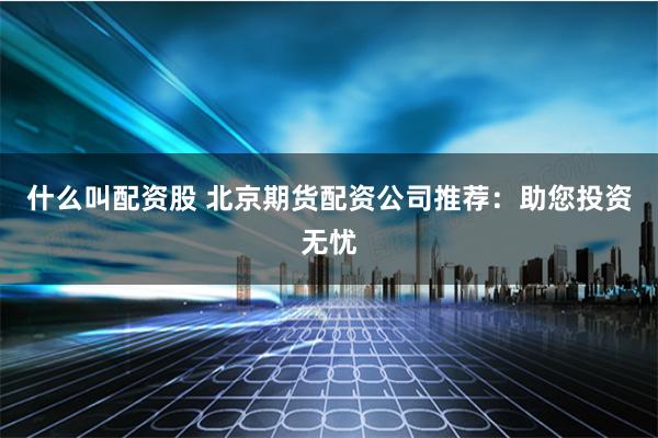 什么叫配资股 北京期货配资公司推荐：助您投资无忧