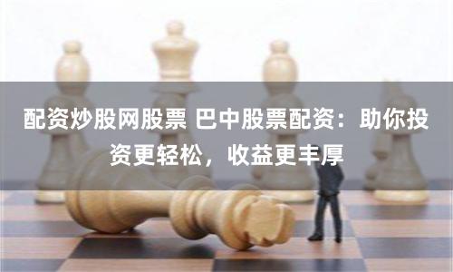 配资炒股网股票 巴中股票配资：助你投资更轻松，收益更丰厚