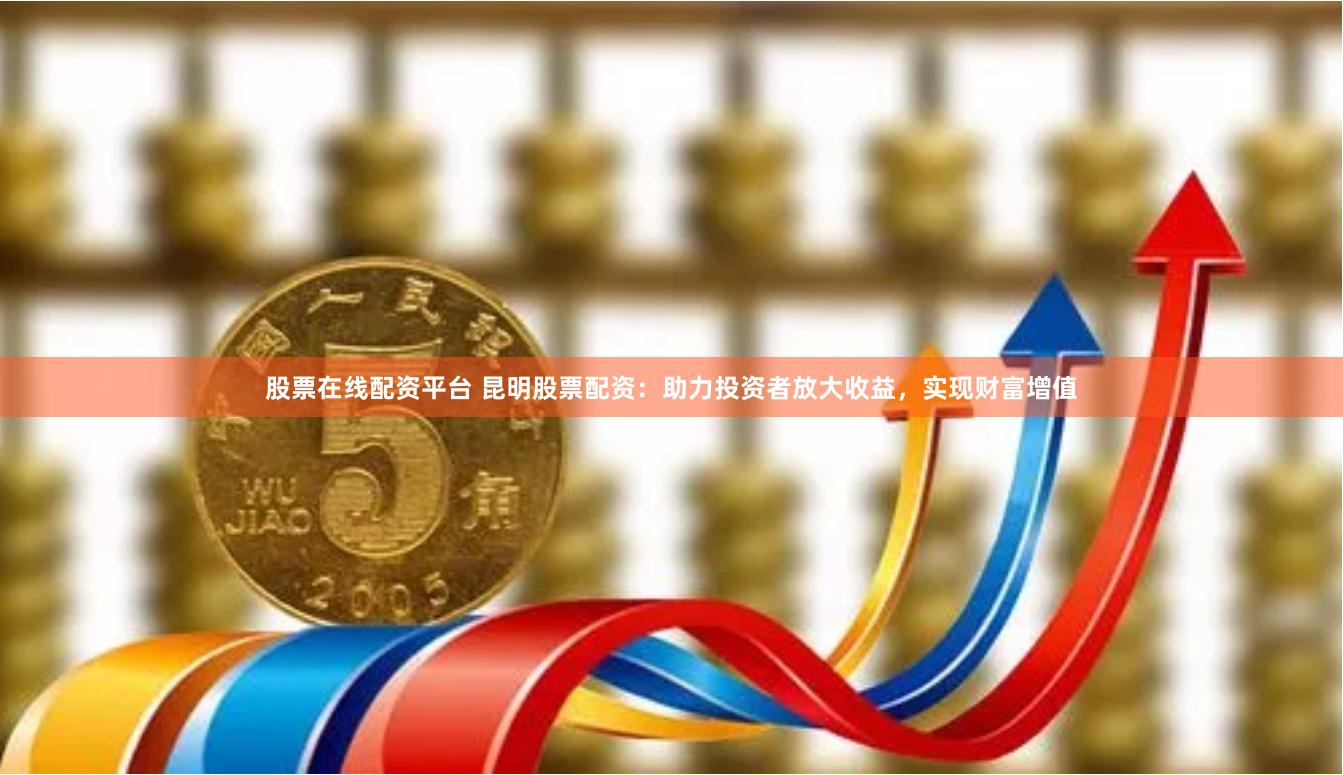 股票在线配资平台 昆明股票配资：助力投资者放大收益，实现财富增值