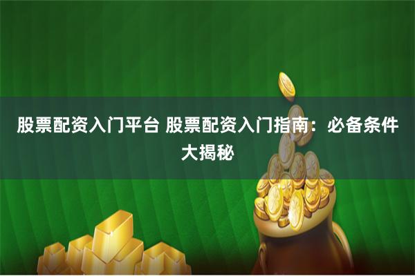 股票配资入门平台 股票配资入门指南：必备条件大揭秘