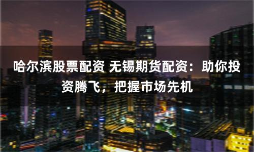 哈尔滨股票配资 无锡期货配资：助你投资腾飞，把握市场先机
