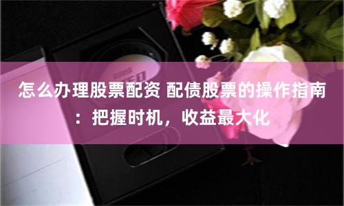 怎么办理股票配资 配债股票的操作指南：把握时机，收益最大化