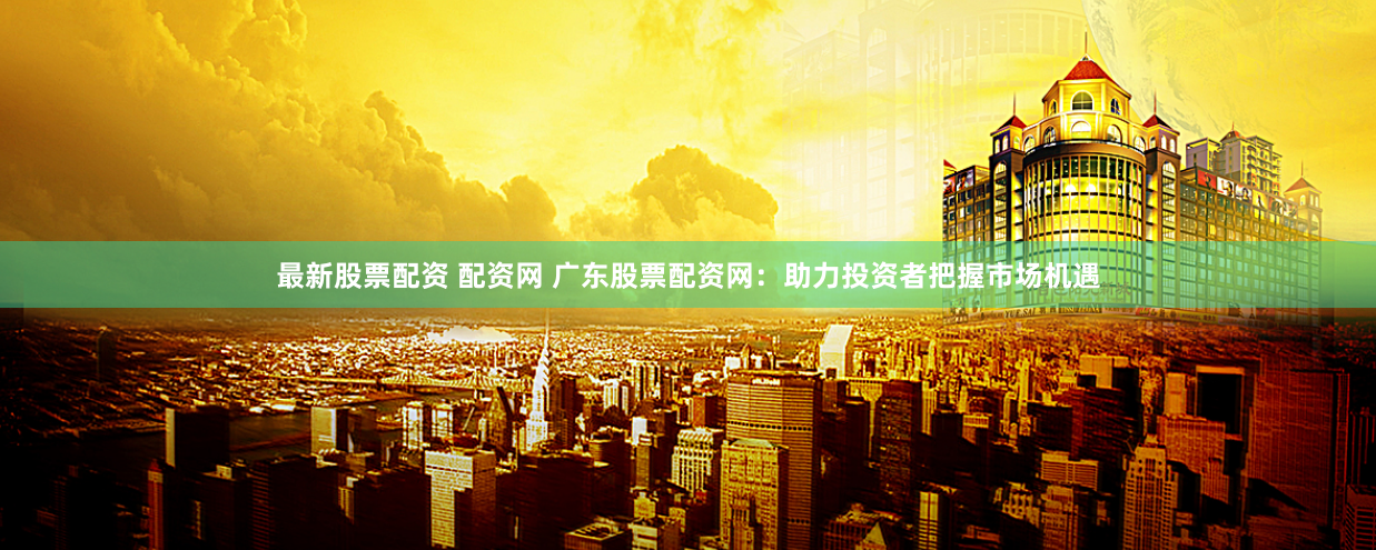 最新股票配资 配资网 广东股票配资网：助力投资者把握市场机遇