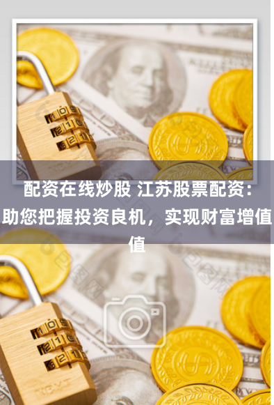 配资在线炒股 江苏股票配资：助您把握投资良机，实现财富增值