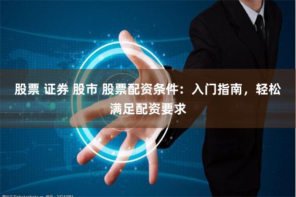 股票 证券 股市 股票配资条件：入门指南，轻松满足配资要求