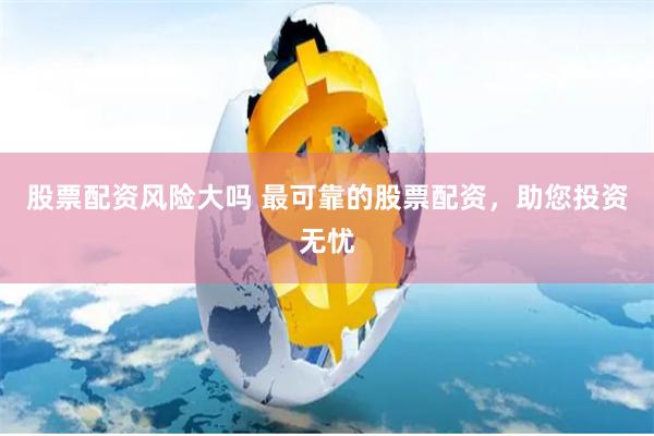 股票配资风险大吗 最可靠的股票配资，助您投资无忧