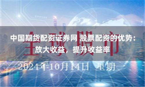 中国期货配资证券网 股票配资的优势：放大收益，提升收益率