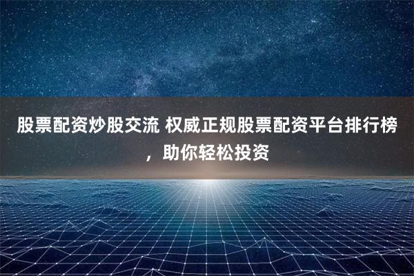 股票配资炒股交流 权威正规股票配资平台排行榜，助你轻松投资