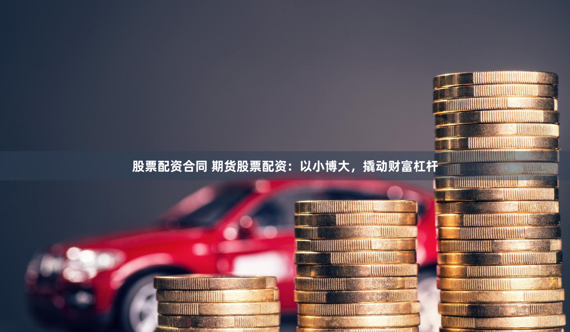 股票配资合同 期货股票配资：以小博大，撬动财富杠杆