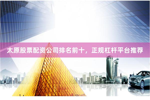 太原股票配资公司排名前十，正规杠杆平台推荐