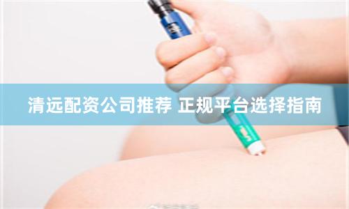 清远配资公司推荐 正规平台选择指南
